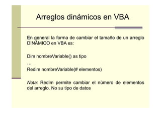 Arreglos dinámicos en VBA
En general la forma de cambiar el tamaño de un arreglo
DINÁMICO en VBA es:
es:
Dim nombreVariable() as tipo
…
Redim nombreVariable(# elementos)
Nota:
Nota: Redim permite cambiar el número de elementos
del arreglo. No su tipo de datos
arreglo.

 