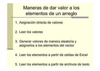 Maneras de dar valor a los
elementos de un arreglo
1. Asignación directa de valores
2. Leer los valores
3. Generar valores de manera aleatoria y
asignarlos a los elementos del vector
4. Leer los elementos a partir de celdas de Excel
5. Leer los elementos a partir de archivos de texto

 