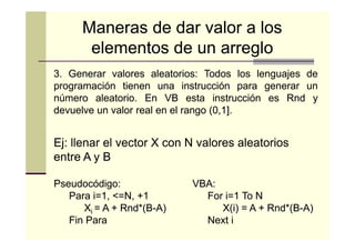 Maneras de dar valor a los
elementos de un arreglo
3. Generar valores aleatorios: Todos los lenguajes de
aleatorios:
programación tienen una instrucción para generar un
número aleatorio. En VB esta instrucción es Rnd y
aleatorio.
devuelve un valor real en el rango (0,1].

Ej: llenar el vector X con N valores aleatorios
entre A y B
Pseudocódigo:
Para i=1, <=N, +1
Xi = A + Rnd*(B-A)
Rnd*(BFin Para

VBA:
For i=1 To N
X(i) = A + Rnd*(B-A)
Rnd*(BNext i

 
