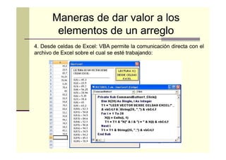 Maneras de dar valor a los
elementos de un arreglo
4. Desde celdas de Excel: VBA permite la comunicación directa con el
Excel:
archivo de Excel sobre el cual se esté trabajando:
trabajando:

 