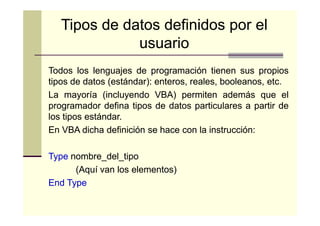 Tipos de datos definidos por el
usuario
Todos los lenguajes de programación tienen sus propios
tipos de datos (estándar): enteros, reales, booleanos, etc.
(estándar):
etc.
La mayoría (incluyendo VBA) permiten además que el
programador defina tipos de datos particulares a partir de
los tipos estándar.
estándar.
En VBA dicha definición se hace con la instrucción:
instrucción:
Type nombre_del_tipo
(Aquí van los elementos)
End Type

 