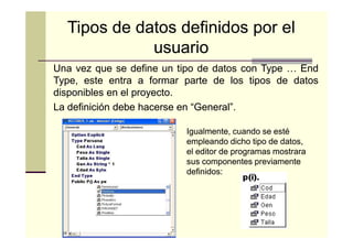 Tipos de datos definidos por el
usuario
Una vez que se define un tipo de datos con Type … End
Type, este entra a formar parte de los tipos de datos
disponibles en el proyecto.
proyecto.
La definición debe hacerse en “General”.
“General”.
Igualmente, cuando se esté
empleando dicho tipo de datos,
el editor de programas mostrara
sus componentes previamente
definidos:

 