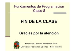 Fundamentos de Programación
Clase 8

FIN DE LA CLASE
Gracias por la atención
Escuela de Sistemas, Facultad de Minas
Universidad Nacional de Colombia – Sede Medellín

 