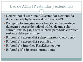 Uso de ACLs IP estandar y extendidas
 Determinar si usar una ACL estándar o extendida
depende del objeto general de toda la ACL.
 Por ejemplo, imagine una situación en la que debe
denegarse acceso de todo el tráfico de una sola
subred, 172.16.4.0, a otra subred, pero todo el tráfico
restante debe permitirse.
 R1(config)# access-list 1 deny 172.16.4.0 0.0.0.255
 R1(config)# access-list 1 permit any
 R1(config)# interface FastEthernet 0/0
 R1(config-if)# ip access-group 1 out
 