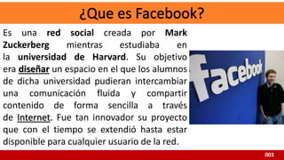 003
Es una red social creada por Mark
Zuckerberg mientras estudiaba en
la universidad de Harvard. Su objetivo
era diseñar un espacio en el que los alumnos
de dicha universidad pudieran intercambiar
una comunicación fluida y compartir
contenido de forma sencilla a través
de Internet. Fue tan innovador su proyecto
que con el tiempo se extendió hasta estar
disponible para cualquier usuario de la red.
 