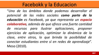 007
“Uno de los ámbitos donde podemos desarrollar el
potencial de las redes sociales como parte de la
educación es Facebook, ya que representa un espacio
colaborativo, además de que ofrece una fuerte cantidad
de recursos para ilustrar aplicaciones, proponer
ejercicios de aplicación, optimizar la dinámica de la
clase, entre otros, lo que brinda la posibilidad de
conectar estudiantes entre sí en redes de aprendizaje”.
Meso (2010).
 