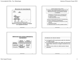 Universidad de Chile - Fac. Odontología                                                                                                    Quimica II Semestre Verano 2010




                                 Mecanismo de mineralización                                                   Calculo dental como cristal.
                                                                                                 El calculo dental supragingival desde un punto de vista
                                                                                                    cristalino, abarca fases cristalinas diversas que se
                          Ca2+                                                                      diferencian en la forma, área superficial, densidad
                                                PO43-
                                                                                                                        y solubilidad.

                                                                                                     Inhibidores normales de la cristalización:
                             Ca2+                                                                    a. Proteínas y otras sustancias salivales.
                            PO43-
                                     PO43-   Ca2+                                                    b. pH de la saliva.
                                                                                                     c. Placa bacteriana activa.
                            PO43-            Ca2+
                             Ca2+            PO43-                                                 Factores desencadenantes de la cristalización:
                                                                                                   a.
                                                                                                   a Focos o núcleos de cristalización
                                                                                                                         cristalización.
                            PO43-            Ca2+       PO43-
                                                                                                   b. Ausencia de reguladores normales de crista-
                            Sitios receptores en la superficie de la placa
                                                                                                      lización.
                       Esquema de formación y deposito de cristales                                c. Incremento del pH.
                               en la superficie del diente                                         d. Sobresaturación de calcio y fosfato salival..


                                                     Ismael Yévenes L.                    9                            Ismael Yévenes L.               10




                        Diferencias entre calculo subgingival y
                                     supragingival                                             Incidencia de cálculo dental:

                                                                                               a. La mayoría de las personas sufre de cálculos
                                                 Cálculo                   Cálculo
                                                Subgingival              Supragingival            en algún grado.
                         Química               Cristalización Cristalización
                                                                                               b. La propensidad indica que todas las personas
                        Formación                                                                 desarrollan cálculos en algún momento de su
                                                 Ca2+ y PO43-              Ca2+ y PO43-           vida.
                        Composición              elevados                  menores
                                               Líquido espacio                                 c. 10-15% de los niños en edad escolar tienen
                         Formación
                               ió                subgingival                Saliva                cálculos.




                                                     Ismael Yévenes L.                    11                           Ismael Yévenes L.               12




Prof. Ismael Yévenes                                                                                                                                                    3
 