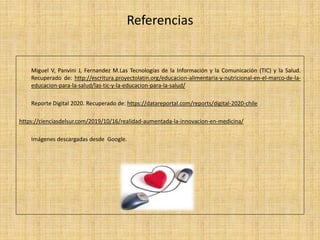 Referencias
Miguel V, Panvini J, Fernandez M.Las Tecnologías de la Información y la Comunicación (TIC) y la Salud.
Recuperado de: http://escritura.proyectolatin.org/educacion-alimentaria-y-nutricional-en-el-marco-de-la-
educacion-para-la-salud/las-tic-y-la-educacion-para-la-salud/
Reporte Digital 2020. Recuperado de: https://datareportal.com/reports/digital-2020-chile
https://cienciasdelsur.com/2019/10/16/realidad-aumentada-la-innovacion-en-medicina/
Imágenes descargadas desde Google.
 