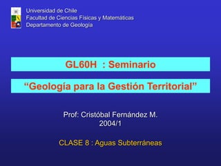 “Geología para la Gestión Territorial”
GL60H : Seminario
Prof: Cristóbal Fernández M.
2004/1
Universidad de Chile
Facultad de Ciencias Físicas y Matemáticas
Departamento de Geología
CLASE 8 : Aguas Subterráneas
 