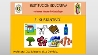 INSTITUCIÓN EDUCATIVA
“«Nuestra Señora de Guadalupe»
EL SUSTANTIVO
Profesora: Guadalupe Alpiste Dionicio.
 