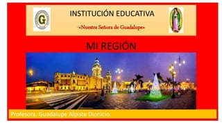INSTITUCIÓN EDUCATIVA
“«Nuestra Señora de Guadalupe»
Profesora. Guadalupe Alpiste Dionicio.
MI REGIÓN
 