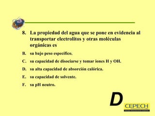 8.  La propiedad del agua que se pone en evidencia al transportar electrolitos y otras moléculas orgánicas es su bajo peso específico. su capacidad de disociarse y tomar iones H y OH. su alta capacidad de absorción calórica. su capacidad de solvente. su pH neutro. D 