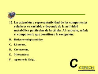 12. La extensión y representatividad de los componentes celulares es variable y depende de la actividad metabólica particular de la célula. Al respecto, señale el componente que constituye la excepción: Retículo endoplasmático. Lisosoma. Cromosoma. Mitocondria. Aparato de Golgi. C 