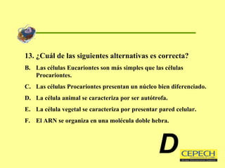 13. ¿Cuál de las siguientes alternativas es correcta? Las células Eucariontes son más simples que las células Procariontes. Las células Procariontes presentan un núcleo bien diferenciado. La célula animal se caracteriza por ser autótrofa. La célula vegetal se caracteriza por presentar pared celular. El ARN se organiza en una molécula doble hebra. D 