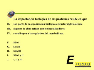 La importancia biológica de las proteínas reside en que son parte de la organización biológica estructural de la célula. algunas de ellas actúan como biocatalizadores. contribuyen a la regulación del metabolismo. Sólo I Sólo II Sólo III Sólo I y II I, II y III E 