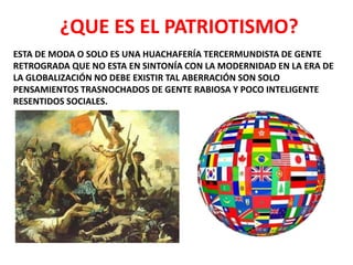 ESTA DE MODA O SOLO ES UNA HUACHAFERÍA TERCERMUNDISTA DE GENTE
RETROGRADA QUE NO ESTA EN SINTONÍA CON LA MODERNIDAD EN LA ERA DE
LA GLOBALIZACIÓN NO DEBE EXISTIR TAL ABERRACIÓN SON SOLO
PENSAMIENTOS TRASNOCHADOS DE GENTE RABIOSA Y POCO INTELIGENTE
RESENTIDOS SOCIALES.
¿QUE ES EL PATRIOTISMO?
 
