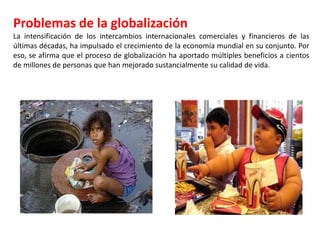 Problemas de la globalización
La intensificación de los intercambios internacionales comerciales y financieros de las
últimas décadas, ha impulsado el crecimiento de la economía mundial en su conjunto. Por
eso, se afirma que el proceso de globalización ha aportado múltiples beneficios a cientos
de millones de personas que han mejorado sustancialmente su calidad de vida.
 