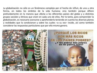 La globalización no sólo es un fenómeno complejo por el hecho de influir, de una u otra
forma, en todos los ámbitos de la vida humana; sino también porque difiere
profundamente en la manera que afecta a los diferentes países del globo y a distintos
grupos sociales y étnicos que viven en cada uno de ellos. Por lo tanto, para comprender la
globalización, es necesario acercarse a aprehenderla teniendo en cuenta los diversos planos
y realidades que la condicionan y sobre los cuales –a su vez– incide, así como también
considerar las respuestas particulares que por ello mismo genera.
 