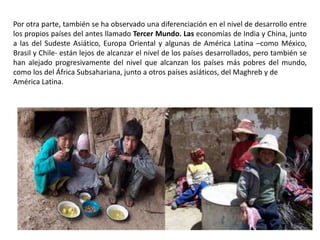 Por otra parte, también se ha observado una diferenciación en el nivel de desarrollo entre
los propios países del antes llamado Tercer Mundo. Las economías de India y China, junto
a las del Sudeste Asiático, Europa Oriental y algunas de América Latina –como México,
Brasil y Chile- están lejos de alcanzar el nivel de los países desarrollados, pero también se
han alejado progresivamente del nivel que alcanzan los países más pobres del mundo,
como los del África Subsahariana, junto a otros países asiáticos, del Maghreb y de
América Latina.
 