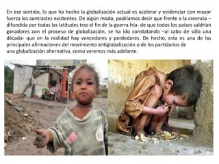 En ese sentido, lo que ha hecho la globalización actual es acelerar y evidenciar con mayor
fuerza los contrastes existentes. De algún modo, podríamos decir que frente a la creencia –
difundida por todas las latitudes tras el fin de la guerra fría- de que todos los países saldrían
ganadores con el proceso de globalización, se ha ido constatando –al cabo de sólo una
década- que en la realidad hay vencedores y perdedores. De hecho, esta es una de las
principales afirmaciones del movimiento antiglobalización o de los partidarios de
una globalización alternativa, como veremos más adelante.
 