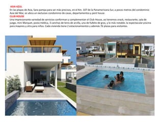ASIA AZUL
En las playas de Asia, Sara pampa para ser más precisos, en el Km. 107 de la Panamericana Sur, a pocos metros del condominio
Asia del Mar, se ubica un exclusivo condominio de casas, departamentos y pent house.
CLUB HOUSE
Una impresionante variedad de servicios conforman y complementan el Club House, así tenemos snack, restaurante, sala de
juego, mini Marquet, posta médica, 3 canchas de tenis de arcilla, una de fulbito de gras, y lo más notable, la espectacular piscina
para mayores y otra para niños. Cada vivienda tiene 2 estacionamientos y además 76 plazas para visitantes.
 