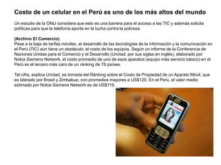 Costo de un celular en el Perú es uno de los más altos del mundo
Un estudio de la ONU considera que esto es una barrera para el acceso a las TIC y además solicita
políticas para que la telefonía aporte en la lucha contra la pobreza
(Archivo El Comercio)
Pese a la baja de tarifas móviles, el desarrollo de las tecnologías de la información y la comunicación en
el Perú (TIC) aún tiene un obstáculo: el costo de los equipos. Según un informe de la Conferencia de
Naciones Unidas para el Comercio y el Desarrollo (Unctad, por sus siglas en inglés), elaborado por
Nokia Siemens Network, el costo promedio de uno de esos aparatos (equipo más servicio básico) en el
Perú es el tercero más caro de un ránking de 78 países.
Tal cifra, explica Unctad, es tomada del Ránking sobre el Costo de Propiedad de un Aparato Móvil, que
es liderado por Brasil y Zimbabue, con promedios mayores a US$120. En el Perú, el valor medio
estimado por Nokia Siemens Network es de US$110.
 