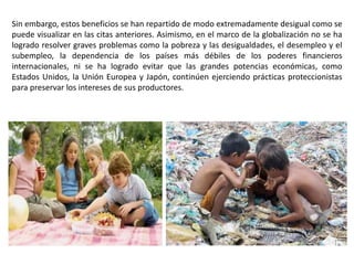 Sin embargo, estos beneficios se han repartido de modo extremadamente desigual como se
puede visualizar en las citas anteriores. Asimismo, en el marco de la globalización no se ha
logrado resolver graves problemas como la pobreza y las desigualdades, el desempleo y el
subempleo, la dependencia de los países más débiles de los poderes financieros
internacionales, ni se ha logrado evitar que las grandes potencias económicas, como
Estados Unidos, la Unión Europea y Japón, continúen ejerciendo prácticas proteccionistas
para preservar los intereses de sus productores.
 