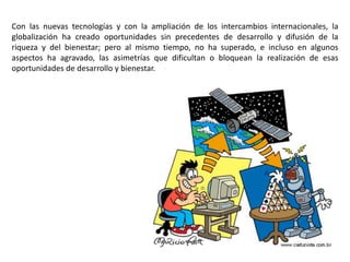 Con las nuevas tecnologías y con la ampliación de los intercambios internacionales, la
globalización ha creado oportunidades sin precedentes de desarrollo y difusión de la
riqueza y del bienestar; pero al mismo tiempo, no ha superado, e incluso en algunos
aspectos ha agravado, las asimetrías que dificultan o bloquean la realización de esas
oportunidades de desarrollo y bienestar.
 