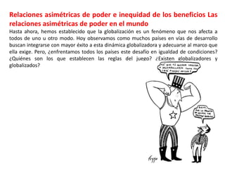 Relaciones asimétricas de poder e inequidad de los beneficios Las
relaciones asimétricas de poder en el mundo
Hasta ahora, hemos establecido que la globalización es un fenómeno que nos afecta a
todos de uno u otro modo. Hoy observamos como muchos países en vías de desarrollo
buscan integrarse con mayor éxito a esta dinámica globalizadora y adecuarse al marco que
ella exige. Pero, ¿enfrentamos todos los países este desafío en igualdad de condiciones?
¿Quiénes son los que establecen las reglas del juego? ¿Existen globalizadores y
globalizados?
 
