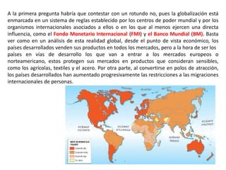 A la primera pregunta habría que contestar con un rotundo no, pues la globalización está
enmarcada en un sistema de reglas establecido por los centros de poder mundial y por los
organismos internacionales asociados a ellos o en los que al menos ejercen una directa
influencia, como el Fondo Monetario Internacional (FMI) y el Banco Mundial (BM). Basta
ver como en un análisis de esta realidad global, desde el punto de vista económico, los
países desarrollados venden sus productos en todos los mercados, pero a la hora de ser los
países en vías de desarrollo los que van a entrar a los mercados europeos o
norteamericano, estos protegen sus mercados en productos que consideran sensibles,
como los agrícolas, textiles y el acero. Por otra parte, al convertirse en polos de atracción,
los países desarrollados han aumentado progresivamente las restricciones a las migraciones
internacionales de personas.
 
