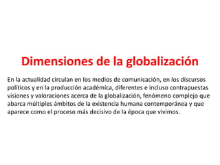 Dimensiones de la globalización
En la actualidad circulan en los medios de comunicación, en los discursos
políticos y en la producción académica, diferentes e incluso contrapuestas
visiones y valoraciones acerca de la globalización, fenómeno complejo que
abarca múltiples ámbitos de la existencia humana contemporánea y que
aparece como el proceso más decisivo de la época que vivimos.
 