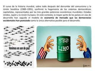 El curso de la historia mundial, sobre todo después del derrumbe del comunismo y la
Unión Soviética (1989–1991), confirmó la hegemonía de los sistemas democráticos
capitalistas, representados por las tres grandes potencias económicas mundiales: Estados
Unidos, Japón y la Unión Europea. En este contexto, la mayor parte de los países en vías de
desarrollo han seguido el modelo de economía de mercado que las democracias
occidentales han postulado como la única alternativa posible para el desarrollo.
 