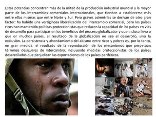 Estas potencias concentran más de la mitad de la producción industrial mundial y la mayor
parte de los intercambios comerciales internacionales, que tienden a establecerse más
entre ellas mismas que entre Norte y Sur. Pero graves asimetrías se derivan de otro gran
factor: ha habido una vertiginosa liberalización del intercambio comercial, pero los países
ricos han mantenido políticas proteccionistas que reducen la capacidad de los países en vías
de desarrollo para participar en los beneficios del proceso globalizador y que incluso lleva a
que en muchos países, el resultado de la globalización no sea el desarrollo, sino la
exclusión. La persistencia y ahondamiento del abismo entre ricos y pobres es, por lo tanto,
en gran medida, el resultado de la reproducción de los mecanismos que perpetúan
términos desiguales de intercambio, incluyendo medidas proteccionistas de los países
desarrollados que perjudican las exportaciones de los países periféricos.
 