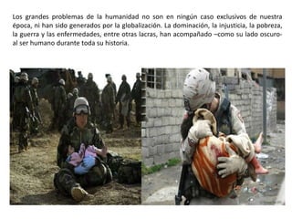 Los grandes problemas de la humanidad no son en ningún caso exclusivos de nuestra
época, ni han sido generados por la globalización. La dominación, la injusticia, la pobreza,
la guerra y las enfermedades, entre otras lacras, han acompañado –como su lado oscuro-
al ser humano durante toda su historia.
 