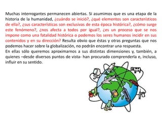 Muchas interrogantes permanecen abiertas. Si asumimos que es una etapa de la
historia de la humanidad, ¿cuándo se inició?, ¿qué elementos son característicos
de ella?, ¿sus características son exclusivas de esta época histórica?, ¿cómo surge
este fenómeno?, ¿nos afecta a todos por igual?, ¿es un proceso que se nos
impone como una fatalidad histórica o podemos los seres humanos incidir en sus
contenidos y en su dirección? Resulta obvio que éstas y otras preguntas que nos
podemos hacer sobre la globalización, no podrán encontrar una respuesta.
En ellas sólo queremos aproximarnos a sus distintas dimensiones y, también, a
quienes –desde diversos puntos de vista- han procurado comprenderla e, incluso,
influir en su sentido.
 