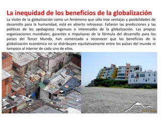 La inequidad de los beneficios de la globalización
La visión de la globalización como un fenómeno que sólo trae ventajas y posibilidades de
desarrollo para la humanidad, está en abierto retroceso. Fallaron las predicciones y las
políticas de los apologistas ingenuos o interesados de la globalización. Las propias
organizaciones mundiales, garantes e impulsoras de la fórmula del desarrollo para los
países del Tercer Mundo, han comenzado a reconocer que los beneficios de la
globalización económica no se distribuyen equitativamente entre los países del mundo ni
tampoco al interior de cada uno de ellos.
 