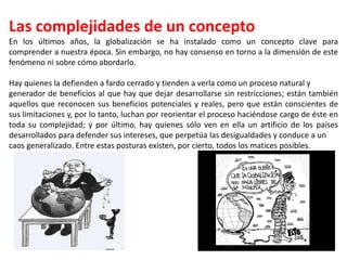 Las complejidades de un concepto
En los últimos años, la globalización se ha instalado como un concepto clave para
comprender a nuestra época. Sin embargo, no hay consenso en torno a la dimensión de este
fenómeno ni sobre cómo abordarlo.
Hay quienes la defienden a fardo cerrado y tienden a verla como un proceso natural y
generador de beneficios al que hay que dejar desarrollarse sin restricciones; están también
aquellos que reconocen sus beneficios potenciales y reales, pero que están conscientes de
sus limitaciones y, por lo tanto, luchan por reorientar el proceso haciéndose cargo de éste en
toda su complejidad; y por último, hay quienes sólo ven en ella un artificio de los países
desarrollados para defender sus intereses, que perpetúa las desigualdades y conduce a un
caos generalizado. Entre estas posturas existen, por cierto, todos los matices posibles.
 