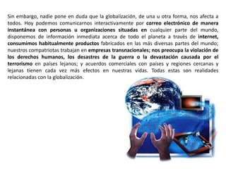 Sin embargo, nadie pone en duda que la globalización, de una u otra forma, nos afecta a
todos. Hoy podemos comunicarnos interactivamente por correo electrónico de manera
instantánea con personas u organizaciones situadas en cualquier parte del mundo,
disponemos de información inmediata acerca de todo el planeta a través de internet,
consumimos habitualmente productos fabricados en las más diversas partes del mundo;
nuestros compatriotas trabajan en empresas transnacionales; nos preocupa la violación de
los derechos humanos, los desastres de la guerra o la devastación causada por el
terrorismo en países lejanos; y acuerdos comerciales con países y regiones cercanas y
lejanas tienen cada vez más efectos en nuestras vidas. Todas estas son realidades
relacionadas con la globalización.
 
