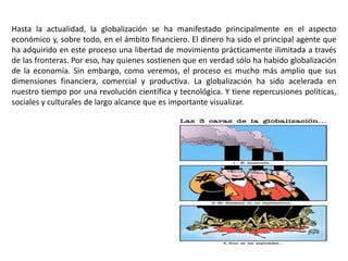 Hasta la actualidad, la globalización se ha manifestado principalmente en el aspecto
económico y, sobre todo, en el ámbito financiero. El dinero ha sido el principal agente que
ha adquirido en este proceso una libertad de movimiento prácticamente ilimitada a través
de las fronteras. Por eso, hay quienes sostienen que en verdad sólo ha habido globalización
de la economía. Sin embargo, como veremos, el proceso es mucho más amplio que sus
dimensiones financiera, comercial y productiva. La globalización ha sido acelerada en
nuestro tiempo por una revolución científica y tecnológica. Y tiene repercusiones políticas,
sociales y culturales de largo alcance que es importante visualizar.
 