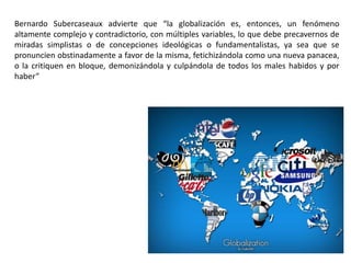 Bernardo Subercaseaux advierte que “la globalización es, entonces, un fenómeno
altamente complejo y contradictorio, con múltiples variables, lo que debe precavernos de
miradas simplistas o de concepciones ideológicas o fundamentalistas, ya sea que se
pronuncien obstinadamente a favor de la misma, fetichizándola como una nueva panacea,
o la critiquen en bloque, demonizándola y culpándola de todos los males habidos y por
haber”
 