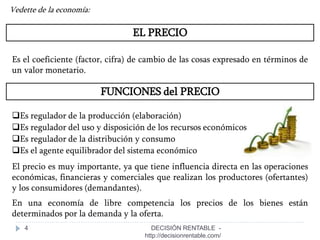 4
EL PRECIO
Vedette de la economía:
Es el coeficiente (factor, cifra) de cambio de las cosas expresado en términos de
un valor monetario.
FUNCIONES del PRECIO
Es regulador de la producción (elaboración)
Es regulador del uso y disposición de los recursos económicos
Es regulador de la distribución y consumo
Es el agente equilibrador del sistema económico
El precio es muy importante, ya que tiene influencia directa en las operaciones
económicas, financieras y comerciales que realizan los productores (ofertantes)
y los consumidores (demandantes).
En una economía de libre competencia los precios de los bienes están
determinados por la demanda y la oferta.
DECISIÓN RENTABLE -
http://decisionrentable.com/
 