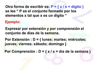 Otra forma de escribir es: P = { x / x = dígito }
se lee “ P es el conjunto formado por los
elementos x tal que x es un dígito “
Ejemplo:
Expresar por extensión y por comprensión el
conjunto de días de la semana.
Por Extensión : D = { lunes; martes; miércoles;
jueves; viernes; sábado; domingo }
Por Comprensión : D = { x / x = día de la semana }
 