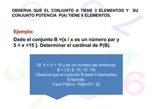 OBSERVA QUE EL CONJUNTO A TIENE 3 ELEMENTOS Y SU
CONJUNTO POTENCIA P(A) TIENE 8 ELEMENTOS.
Ejemplo:
Dado el conjunto B ={x / x es un número par y
5 < x <15 }. Determinar el cardinal de P(B).
SI 5 < X < 15 y es un numero par entonces
B = { 6; 8; 10; 12; 14}
Observa que el conjunto B tiene 5 elementos
Entonces:
Card P(B)=n P(B)=25= 32
 
