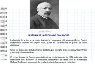 HISTORIA DE LA TEORÍA DE CONJUNTOS
La historia de la teoría de conjuntos puede remontarse al trabajo de Georg Cantor,
matemático alemán de origen ruso, quien es considerado el padre de dicha
disciplina.
Entre los temas que estudió Cantor destaca, por ejemplo, el de los conjuntos infinitos
y los conjuntos numéricos.
El primer trabajo de Cantor sobre la teoría de conjuntos data de 1874. Además, cabe
mencionar que mantuvo un frecuente intercambio de ideas con el matemático
Richard Dedekind, quien contribuyó al estudio de los números naturales.
 
