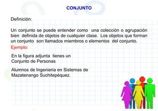 CONJUNTO
Definición:
Un conjunto se puede entender como una colección o agrupación
bien definida de objetos de cualquier clase. Los objetos que forman
un conjunto son llamados miembros o elementos del conjunto.
Ejemplo:
En la figura adjunta tienes un
Conjunto de Personas
Alumnos de Ingenieria en Sistemas de
Mazatenango Suchitepéquez.
 