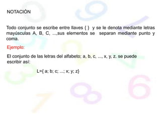 NOTACIÓN
Todo conjunto se escribe entre llaves { } y se le denota mediante letras
mayúsculas A, B, C, ...,sus elementos se separan mediante punto y
coma.
Ejemplo:
El conjunto de las letras del alfabeto; a, b, c, ..., x, y, z. se puede
escribir así:
L={ a; b; c; ...; x; y; z}
 