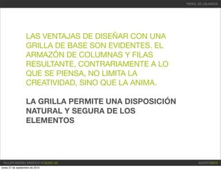 PERFIL DE USUARIOS




                   LAS VENTAJAS DE DISEÑAR CON UNA
                   GRILLA DE BASE SON EVIDENTES. EL
                   ARMAZÓN DE COLUMNAS Y FILAS
                   RESULTANTE, CONTRARIAMENTE A LO
                   QUE SE PIENSA, NO LIMITA LA
                   CREATIVIDAD, SINO QUE LA ANIMA.

                   LA GRILLA PERMITE UNA DISPOSICIÓN
                   NATURAL Y SEGURA DE LOS
                   ELEMENTOS




 TALLER DISEÑO GRÁFICO VI DUOC UC                            AGOSTO2010
lunes 27 de septiembre de 2010
 