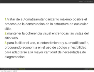 PERFIL DE USUARIOS




       1.tratar de automatizar/standarizar lo máximo posible el
       proceso de la construcción de la estructura de cualquier
       sitio.
       2.mantener la coherencia visual entre todas las vistas del
       sitio web.
       3.para facilitar el uso, el entendimiento y su modiﬁcación,
       procurando economía en el uso de código y ﬂexibilidad
       para adaptarse a la mayor cantidad de necesidades de
       diagramación.


 TALLER DISEÑO GRÁFICO VI DUOC UC                                AGOSTO2010
lunes 27 de septiembre de 2010
 