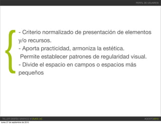 PERFIL DE USUARIOS




{
                  - Criterio normalizado de presentación de elementos
                  y/o recursos.
                  - Aporta practicidad, armoniza la estética.
                   Permite establecer patrones de regularidad visual.
                  - Divide el espacio en campos o espacios más
                  pequeños




 TALLER DISEÑO GRÁFICO VI DUOC UC                                    AGOSTO2010
lunes 27 de septiembre de 2010
 