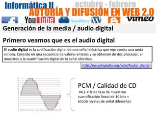 Generación de la media / audio digital
Primero veamos que es el audio digital
El audio digital es la codificación digital de una señal eléctrica que representa una onda
sonora. Consiste en una secuencia de valores enteros y se obtienen de dos procesos: el
muestreo y la cuantificación digital de la señal eléctrica.
                                                  http://es.wikipedia.org/wiki/Audio_digital




                                               PCM / Calidad de CD
                                                44,1 kHz de tasa de muestreo
                                               cuantificación lineal de 16 bits =
                                               65536 niveles de señal diferentes
 